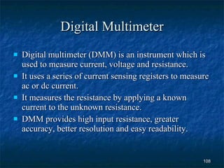 Digital Multimeter Digital multimeter (DMM) is an instrument which is used to measure current, voltage and resistance. It uses a series of current sensing registers to measure ac or dc current. It measures the resistance by applying a known current to the unknown resistance.  DMM provides high input resistance, greater accuracy, better resolution and easy readability. 