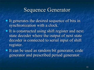 Sequence Generator It generates the desired sequence of bits in synchronization with a clock. It is constructed using shift register and next state decoder where the output of next state decoder is connected to serial input of shift register. It can be used as random bit generator, code generator and prescribed period generator. 