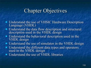Chapter Objectives Understand the use of VHSIC Hardware Description Language (VHDL) Understand the data flow description and structural description used in the VHDL design Understand the behavioral description used in the VHDL design Understand the use of simulator in the VHDL design Understand the different data types and operators used in the VHDL design Understand the use of VHDL libraries 