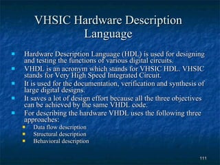 VHSIC Hardware Description Language Hardware Description Language (HDL) is used for designing and testing the functions of various digital circuits. VHDL is an acronym which stands for VHSIC HDL. VHSIC stands for Very High Speed Integrated Circuit. It is used for the documentation, verification and synthesis of large digital designs. It saves a lot of design effort because all the three objectives can be achieved by the same VHDL code. For describing the hardware VHDL uses the following three approaches: Data flow description Structural description Behavioral description  