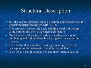 Structural Description It is the second approach among the three approaches used for describing hardware design with VHDL. This approach defines the basic building blocks of design using entities and their associated architecture. Once the basic block is defined, it describes the way of combining and linking these blocks together in a structural manner. The structural description of a design is simply a textual description of the schematic that describes netlist. A netlist is a list of components and their interconnection.  