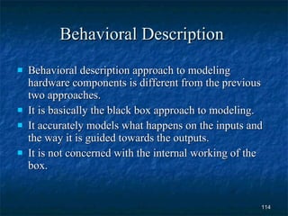 Behavioral Description  Behavioral description approach to modeling hardware components is different from the previous two approaches. It is basically the black box approach to modeling. It accurately models what happens on the inputs and the way it is guided towards the outputs. It is not concerned with the internal working of the box. 