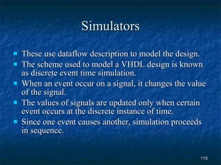 Simulators These use dataflow description to model the design. The scheme used to model a VHDL design is known as discrete event time simulation. When an event occur on a signal, it changes the value of the signal. The values of signals are updated only when certain event occurs at the discrete instance of time. Since one event causes another, simulation proceeds in sequence.  