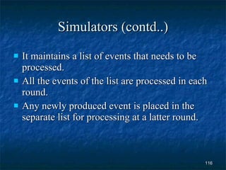 Simulators (contd..) It maintains a list of events that needs to be processed. All the events of the list are processed in each round. Any newly produced event is placed in the separate list for processing at a latter round. 