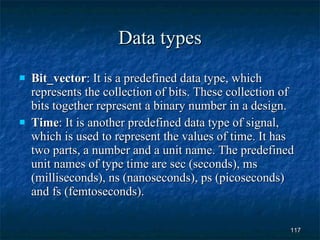 Data types Bit_vector : It is a predefined data type, which represents the collection of bits. These collection of bits together represent a binary number in a design. Time : It is another predefined data type of signal, which is used to represent the values of time. It has two parts, a number and a unit name. The predefined unit names of type time are sec (seconds), ms (milliseconds), ns (nanoseconds), ps (picoseconds) and fs (femtoseconds). 