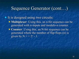 Sequence Generator (cont…) It is designed using two circuits: Multiplexer : Using this, an n-bit sequence can be generated with n-inputs and modulo-n counter. Counter : Using this, an N-bit sequence can be generated where the number of flip-flops (n) is given by N < = 2 n  - 1. 