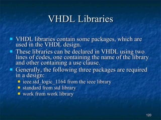 VHDL Libraries VHDL libraries contain some packages, which are used in the VHDL design. These libraries can be declared in VHDL using two lines of codes, one containing the name of the library and other containing a use clause. Generally, the following three packages are required in a design: ieee.std_logic_1164 from the ieee library standard from std library work from work library 