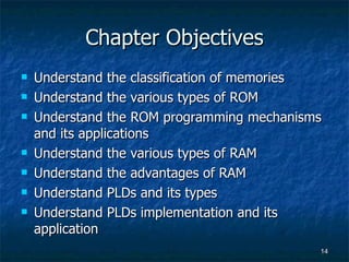 Chapter Objectives Understand the classification of memories Understand the various types of ROM Understand the ROM programming mechanisms and its applications Understand the various types of RAM Understand the advantages of RAM Understand PLDs and its types Understand PLDs implementation and its application 