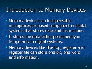 Introduction to Memory Devices Memory device is an indispensable microprocessor based component in digital systems that stores data and instructions.  It stores the data either permanently or temporarily in digital systems. Memory devices like flip-flop, register and register file can store one bit, one word and information.  