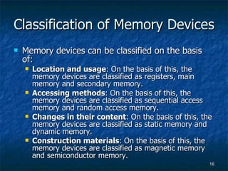 Classification of Memory Devices Memory devices can be classified on the basis of: Location and usage : On the basis of this, the memory devices are classified as registers, main memory and secondary memory. Accessing methods : On the basis of this, the memory devices are classified as sequential access memory and random access memory. Changes in their content : On the basis of this, the memory devices are classified as static memory and dynamic memory. Construction materials : On the basis of this, the memory devices are classified as magnetic memory and semiconductor memory. 
