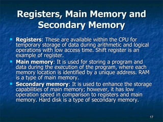 Registers, Main Memory and Secondary Memory Registers : These are available within the CPU for temporary storage of data during arithmetic and logical operations with low access time. Shift register is an example of register. Main memory : It is used for storing a program and data during the execution of the program, where each memory location is identified by a unique address. RAM is a type of main memory. Secondary memory : It is used to enhance the storage capabilities of main memory; however, it has low operation speed in comparison to registers and main memory. Hard disk is a type of secondary memory. 