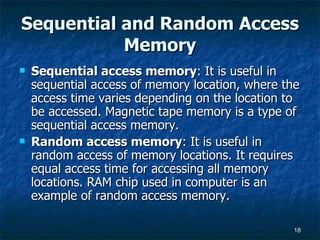Sequential and Random Access Memory Sequential access memory : It is useful in sequential access of memory location, where the access time varies depending on the location to be accessed. Magnetic tape memory is a type of sequential access memory. Random access memory : It is useful in random access of memory locations. It requires equal access time for accessing all memory locations. RAM chip used in computer is an example of random access memory. 