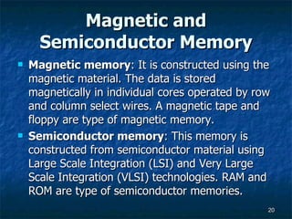 Magnetic and Semiconductor Memory Magnetic memory : It is constructed using the magnetic material. The data is stored magnetically in individual cores operated by row and column select wires. A magnetic tape and floppy are type of magnetic memory. Semiconductor memory : This memory is constructed from semiconductor material using Large Scale Integration (LSI) and Very Large Scale Integration (VLSI) technologies. RAM and ROM are type of semiconductor memories. 