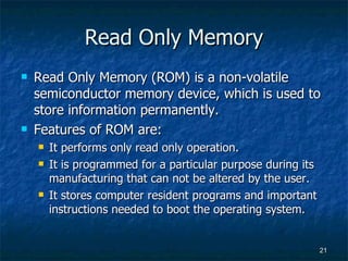 Read Only Memory Read Only Memory (ROM) is a non-volatile semiconductor memory device, which is used to store information permanently. Features of ROM are: It performs only read only operation. It is programmed for a particular purpose during its manufacturing that can not be altered by the user. It stores computer resident programs and important instructions needed to boot the operating system. 