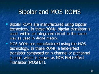 Bipolar and MOS ROMS Bipolar ROMs are manufactured using bipolar technology. In these ROMs, bipolar transistor is used  within an integrated circuit in the same way as used in diode matrix.  MOS ROMs are manufactured using the MOS technology. In these ROMs, a field-effect transistor composed on n-channel or p-channel is used, which is known as MOS Field-Effect Transistor (MOSFET). 