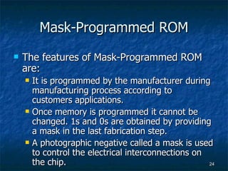 Mask-Programmed ROM The features of Mask-Programmed ROM are: It is programmed by the manufacturer during manufacturing process according to customers applications. Once memory is programmed it cannot be changed. 1s and 0s are obtained by providing a mask in the last fabrication step. A photographic negative called a mask is used to control the electrical interconnections on the chip. 