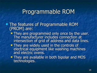 Programmable ROM The features of Programmable ROM (PROM) are: They are programmed only once by the user. The manufacturer includes connection at intersection of grid of address and data lines. They are widely used in the controls of electrical equipment like washing machines and electric ovens. They are available in both bipolar and MOS technologies. 