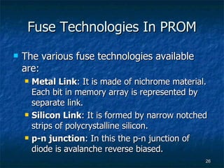 Fuse Technologies In PROM The various fuse technologies available are: Metal Link : It is made of nichrome material. Each bit in memory array is represented by separate link. Silicon Link : It is formed by narrow notched strips of polycrystalline silicon. p-n junction : In this the p-n junction of diode is avalanche reverse biased. 