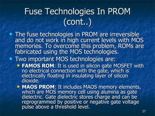 Fuse Technologies In PROM (cont..) The fuse technologies in PROM are irreversible and do not work in high current levels with MOS memories. To overcome this problem, ROMs are fabricated using the MOS technologies. Two important MOS technologies are: FAMOS ROM : It is used in silicon gate MOSFET with no electrical connection with the gate, which is electrically floating in insulating layer of silicon dioxide. MAOS PROM : It includes MAOS memory elements, which are MOS memory cell using alumina as gate dielectric. Gate dielectric stores charge and can be reprogrammed by positive or negative gate voltage pulse above a threshold level. 