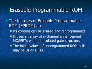 Erasable Programmable ROM The features of Erasable Programmable ROM (EPROM) are: Its content can be erased and reprogrammed. It uses an array of n-channel enhancement MOSFETs with an insulated gate structure. The initial values of unprogrammed ROM cells may be 0s or all 1s. 