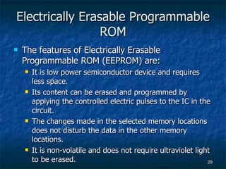 Electrically Erasable Programmable ROM The features of Electrically Erasable Programmable ROM (EEPROM) are: It is low power semiconductor device and requires less space. Its content can be erased and programmed by applying the controlled electric pulses to the IC in the circuit.  The changes made in the selected memory locations does not disturb the data in the other memory locations. It is non-volatile and does not require ultraviolet light to be erased. 