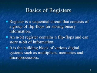 Basics of Registers Register is a sequential circuit that consists of a group of flip-flops for storing binary information.  An n-bit register contains n flip-flops and can store n-bit of information. It is the building block of various digital systems such as multipliers, memories and microprocessors. 