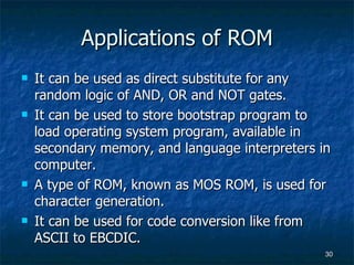 Applications of ROM It can be used as direct substitute for any random logic of AND, OR and NOT gates. It can be used to store bootstrap program to load operating system program, available in secondary memory, and language interpreters in computer. A type of ROM, known as MOS ROM, is used for character generation.  It can be used for code conversion like from ASCII to EBCDIC. 