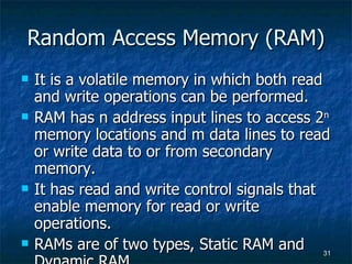 Random Access Memory (RAM) It is a volatile memory in which both read and write operations can be performed. RAM has n address input lines to access 2 n  memory locations and m data lines to read or write data to or from secondary memory. It has read and write control signals that enable memory for read or write operations. RAMs are of two types, Static RAM and Dynamic RAM. 