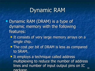 Dynamic RAM Dynamic RAM (DRAM) is a type of dynamic memory with the following features: It consists of very large memory arrays on a single chip. The cost per bit of DRAM is less as compared to SRAM. It employs a technique called address multiplexing to reduce the number of address lines and number of input output pins on IC package. 