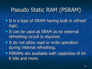 Pseudo Static RAM (PSRAM) It is a type of DRAM having built in refresh logic. It can be used as SRAM as no external refreshing circuit is required. It do not allow read or write operation during internal refreshing. PSRAMs are available with capacities of 64 K bits and more. 