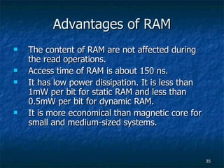 Advantages of RAM The content of RAM are not affected during the read operations. Access time of RAM is about 150 ns. It has low power dissipation. It is less than 1mW per bit for static RAM and less than 0.5mW per bit for dynamic RAM.  It is more economical than magnetic core for small and medium-sized systems. 