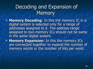 Decoding and Expansion of Memory  Memory Decoding : In this the memory IC in a digital system is selected only for a range of addresses assigned to it. The address range assigned to two memory ICs should not be same in the same digital system. Memory Expansion : In this the memory ICs are connected together to expand the number of memory words or the number of bits per word. 