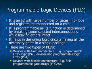 Programmable Logic Devices (PLD) It is an IC with large number of gates, flip-flops and registers interconnected on a chip. It is programmable as its function is determined by breaking some selected interconnections while leaving others intact. It helps in designing logic circuits having all the necessary gates in a single package. There are two types of PLDs: Devices with fixed architecture: E.g. programmable array logic (PAL) devices and programmable logic array (PLA). Devices with flexible architecture: E.g. field programmable gate arrays (FPGAs). 