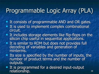 Programmable Logic Array (PLA) It consists of programmable AND and OR gates. It is used to implement complex combinational circuit. It includes storage elements like flip-flops on the silicon chip useful in sequential applications. It is similar to ROM but does not provides full decoding of variables and generation of minterms. Its size is specified by the number of inputs, the number of product terms and the number of outputs. It is programmed for a desired input-output relationship. 