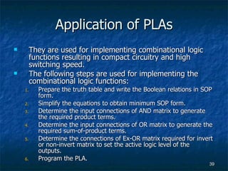 Application of PLAs They are used for implementing combinational logic functions resulting in compact circuitry and high switching speed. The following steps are used for implementing the combinational logic functions: Prepare the truth table and write the Boolean relations in SOP form. Simplify the equations to obtain minimum SOP form. Determine the input connections of AND matrix to generate the required product terms. Determine the input connections of OR matrix to generate the required sum-of-product terms. Determine the connections of Ex-OR matrix required for invert or non-invert matrix to set the active logic level of the outputs. Program the PLA. 