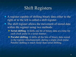 Shift Registers A register capable of shifting binary data either to the right or to the left is called a shift register. The shift register allows the movement of stored data within the register using two methods: Serial shifting : It shifts one bit of binary data at a time for each clock pulse in a serial manner. Parallel shifting : It shifts all the bits of binary data stored in the register simultaneously during a single clock pulse. Parallel shifting is much faster than serial shifting. 