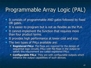 Programmable Array Logic (PAL) It consists of programmable AND gates followed by fixed OR gates. It is easier to program but is not as flexible as the PLA. It cannot implement the function that requires more than four product terms.  It provides high performance at lower cost and size. The two types of PALs available are: Registered PALs : Flip-flops are required for the design of sequential logic circuits. PALs with flip-flops in the output to satisfy this requirement are called registered PALs. Configurable PALs : They are with configurable outputs which enhance the output capabilities of such devices. 