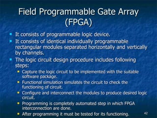 Field Programmable Gate Array (FPGA) It consists of programmable logic device. It consists of identical individually programmable rectangular modules separated horizontally and vertically by channels. The logic circuit design procedure includes following steps: Capture the logic circuit to be implemented with the suitable software package. Functional simulation simulates the circuit to check the functioning of circuit. Configure and interconnect the modules to produce desired logic circuit. Programming is completely automated step in which FPGA interconnection are done. After programming it must be tested for its functioning. 