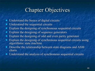 Chapter Objectives Understand the basics of digital circuits Understand the sequential circuits Explain the designing of synchronous sequential circuits  Explain the designing of sequence generators Explain the designing of odd and even parity generator Explain the designing of synchronous sequential circuits using algorithmic state machine Describe the relationship between state diagrams and ASM charts Understand the analysis of synchronous sequential circuits  