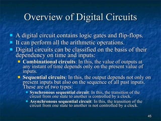 Overview of Digital Circuits A digital circuit contains logic gates and flip-flops. It can perform all the arithmetic operations. Digital circuits can be classified on the basis of their dependency on time and inputs: Combinational circuits : In this, the value of outputs at any instant of time depends only on the present value of inputs. Sequential circuits : In this, the output depends not only on present inputs but also on the sequence of all past inputs. These are of two types: Synchronous sequential circuit : In this, the transition of the circuit from one state to another is controlled by a clock. Asynchronous sequential circuit : In this, the transition of the circuit from one state to another is not controlled by a clock. 