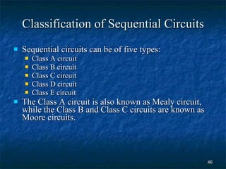 Classification of Sequential Circuits Sequential circuits can be of five types: Class A circuit Class B circuit Class C circuit Class D circuit Class E circuit The Class A circuit is also known as Mealy circuit, while the Class B and Class C circuits are known as Moore circuits. 