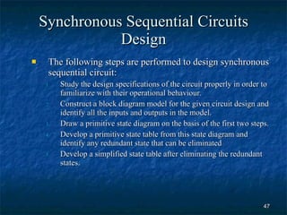 Synchronous Sequential Circuits Design The following steps are performed to design synchronous sequential circuit: Study the design specifications of the circuit properly in order to familiarize with their operational behaviour. Construct a block diagram model for the given circuit design and identify all the inputs and outputs in the model. Draw a primitive state diagram on the basis of the first two steps. Develop a primitive state table from this state diagram and identify any redundant state that can be eliminated Develop a simplified state table after eliminating the redundant states. 