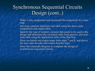 Synchronous Sequential Circuits Design (cont..) Make a state assignment and document the assignment in a state map. Develop a present state/next step table using the above state assignments and output table. Identify the type of memory element that needs to be used in the design and determine the excitation table from present  and next state table using the application table of the flip-flop. Draw excitation and output maps from steps 7 and 8  and derive the next state decoder and output decoder logic. Draw the schematic diagram to complete the design of synchronous sequential circuits. 