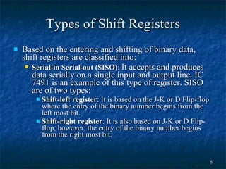 Types of Shift Registers Based on the entering and shifting of binary data, shift registers are classified into: Serial-in Serial-out (SISO) :  It accepts and produces data serially on a single input and output line. IC 7491 is an example of this type of register. SISO are of two types: Shift-left register : It is based on the J-K or D Flip-flop where the entry of the binary number begins from the left most bit. Shift-right register : It is also based on J-K or D Flip-flop, however, the entry of the binary number begins from the right most bit. 