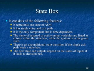 State Box It consists of the following features: It represents one state of ASM. It has single entry and exit path. It is the only component that is time dependent. The name of asserted or active output variables are listed as entries within the state box, while the system is in the given state. There is an unconditional state transition if the single exit path leads a state box. The next state and outputs depend on the status of inputs if it leads to decision box. 