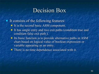 Decision Box It consists of the following features: It is the second basic ASM component. It has single entry and two exit paths (condition true and condition false exit path ). Its basic function is to provide alternative paths in ASM chart based on logical value of boolean expression or variable appearing as an entry. There is no time dependence associated with it. 