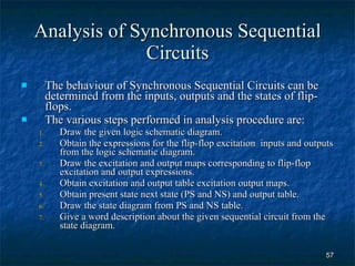 Analysis of Synchronous Sequential Circuits The behaviour of Synchronous Sequential Circuits can be determined from the inputs, outputs and the states of flip-flops. The various steps performed in analysis procedure are: Draw the given logic schematic diagram. Obtain the expressions for the flip-flop excitation  inputs and outputs from the logic schematic diagram. Draw the excitation and output maps corresponding to flip-flop excitation and output expressions. Obtain excitation and output table excitation output maps. Obtain present state next state (PS and NS) and output table. Draw the state diagram from PS and NS table. Give a word description about the given sequential circuit from the state diagram. 