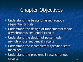 Chapter Objectives Understand the basics of asynchronous sequential circuits Understand the design of fundamental mode asynchronous sequential circuits Understand the design of pulse mode asynchronous sequential circuits Understand the incompletely specified state machines Understand the problems in asynchronous circuits 