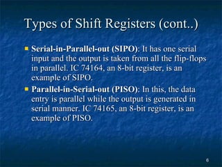 Types of Shift Registers (cont..) Serial-in-Parallel-out (SIPO) : It has one serial input and the output is taken from all the flip-flops in parallel. IC 74164, an 8-bit register, is an example of SIPO. Parallel-in-Serial-out (PISO) : In this, the data entry is parallel while the output is generated in serial manner. IC 74165, an 8-bit register, is an example of PISO. 