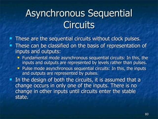 Asynchronous Sequential Circuits These are the sequential circuits without clock pulses. These can be classified on the basis of representation of inputs and outputs: Fundamental mode asynchronous sequential circuits: In this, the inputs and outputs are represented by levels rather than pulses. Pulse mode asynchronous sequential circuits: In this, the inputs and outputs are represented by pulses. In the design of both the circuits, it is assumed that a change occurs in only one of the inputs. There is no change in other inputs until circuits enter the stable state. 